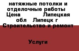 натяжные потолки и отделочные работы › Цена ­ 1 000 - Липецкая обл., Липецк г. Строительство и ремонт » Услуги   . Липецкая обл.,Липецк г.